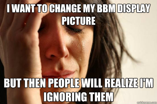 I want to change my bbm display picture
 but then people will realize I'm ignoring them   First World Problems