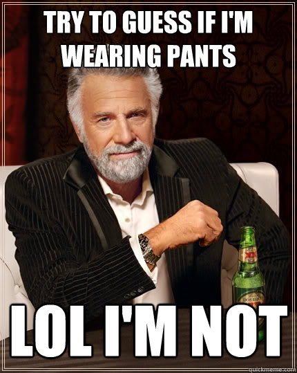try to guess if i'm wearing pants lol i'm not  The Most Interesting Man In The World