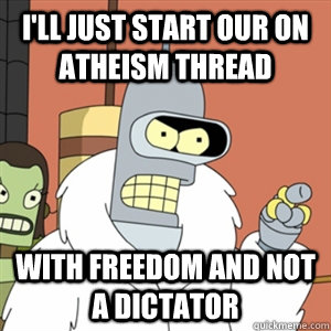 I'll just start our on Atheism thread With freedom and not a dictator - I'll just start our on Atheism thread With freedom and not a dictator  Better then you bender