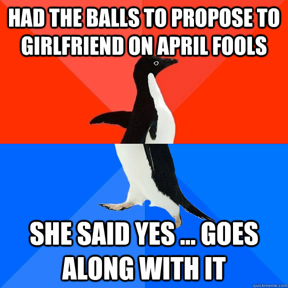 Had the balls to propose to girlfriend on april fools she said yes ... goes along with it  Socially Awesome Awkward Penguin