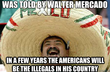 Was told by walter mercado in a few years the americans will be the illegals in his country  Merry mexican