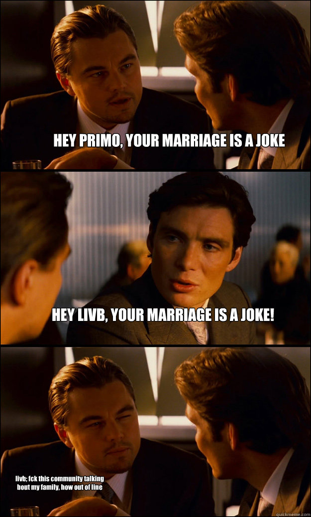 HEY PRIMO, YOUR MARRIAGE IS A JOKE HEY LIVB, YOUR MARRIAGE IS A JOKE! livb; fck this community talking bout my family, how out of line  Inception