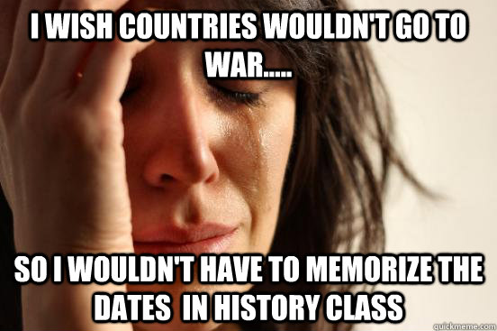 I wish countries wouldn't go to war..... So i wouldn't have to memorize the dates  in history class  First World Problems