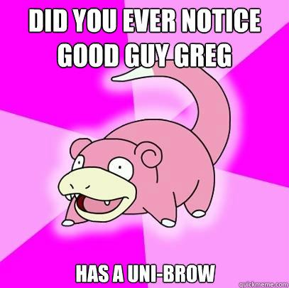 Did you ever notice good guy greg  has a uni-brow  Slowpoke