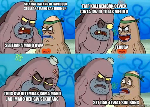 sELAMAT DATANG di facebook
seberapa MAHO kah dirimu? seberapa maho gw? tiap kali nembak cewek
cinta gw di tolak melulu terus? Trus gw ditembak sama maho
jadi maho deh gw sekarang set dah, lewat sini bang  Salty Spitoon How Tough Are Ya