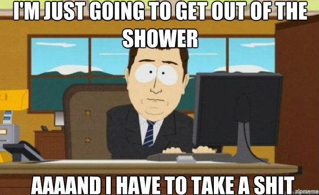 I'm just going to get out of the shower AAAAND I have to take a shit  aaaand its gone