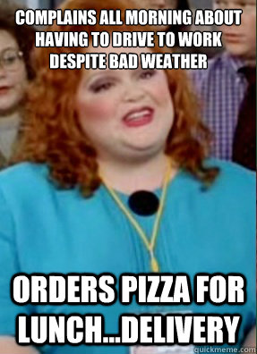 complains all morning about having to drive to work despite bad weather orders pizza for lunch...delivery  - complains all morning about having to drive to work despite bad weather orders pizza for lunch...delivery   Misc