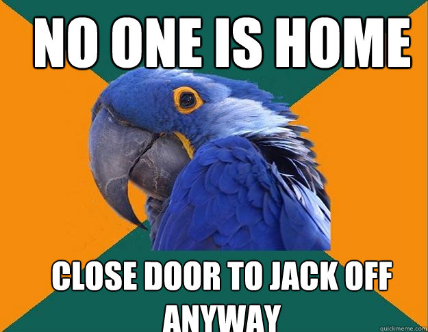 No one is home Close door to jack off anyway  Paranoid Parrot
