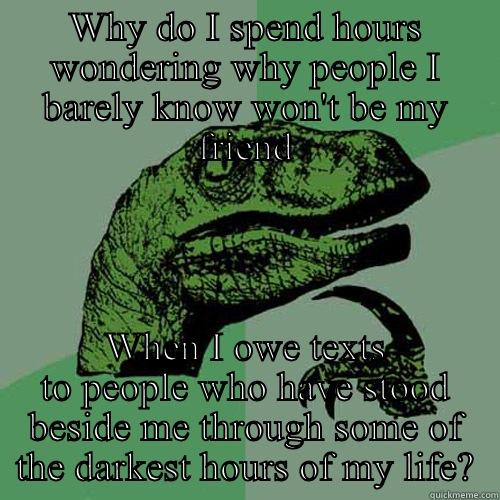 WHY DO I SPEND HOURS WONDERING WHY PEOPLE I BARELY KNOW WON'T BE MY FRIEND WHEN I OWE TEXTS TO PEOPLE WHO HAVE STOOD BESIDE ME THROUGH SOME OF THE DARKEST HOURS OF MY LIFE? Philosoraptor