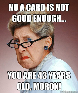 No A Card Is Not Good Enough... You Are 43 years old, moron!  