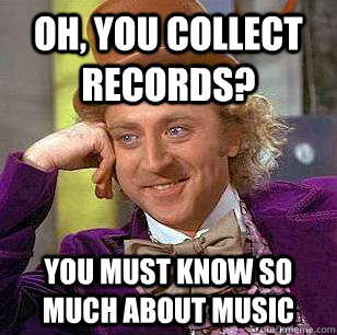 Oh, you collect records? you must know so much about music  Condescending Wonka