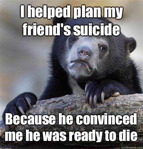 I helped plan my friend's suicide Because he convinced me he was ready to die  Confession Bear