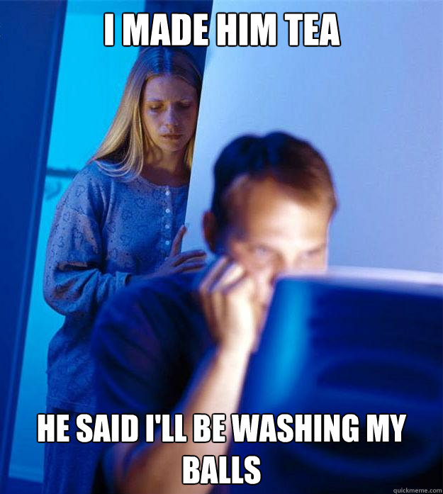 I made him tea He said i'll be washing my balls  Redditors Wife