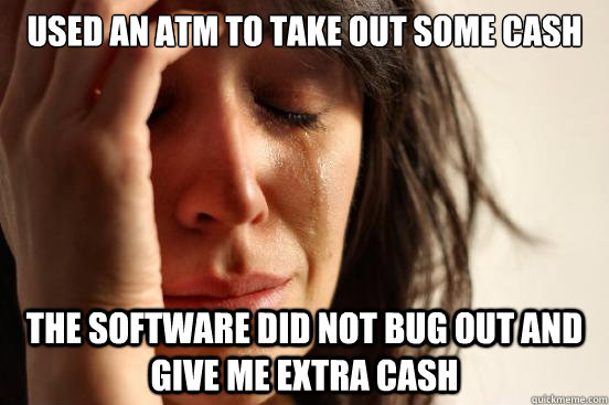 used an atm to take out some cash the software did not bug out and give me extra cash  First World Problems