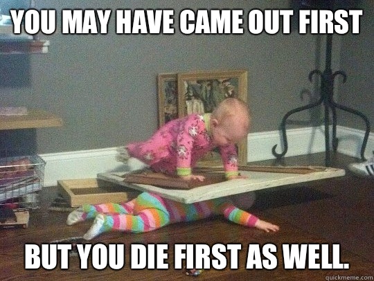 You may have came out first but you die first as well. - You may have came out first but you die first as well.  Misc