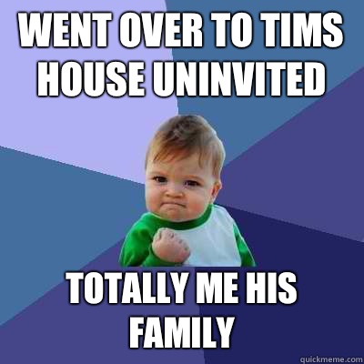 Went over to tims house uninvited Totally me his family - Went over to tims house uninvited Totally me his family  Success Kid