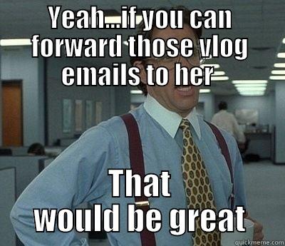 YEAH...IF YOU CAN FORWARD THOSE VLOG EMAILS TO HER  THAT WOULD BE GREAT Bill Lumbergh