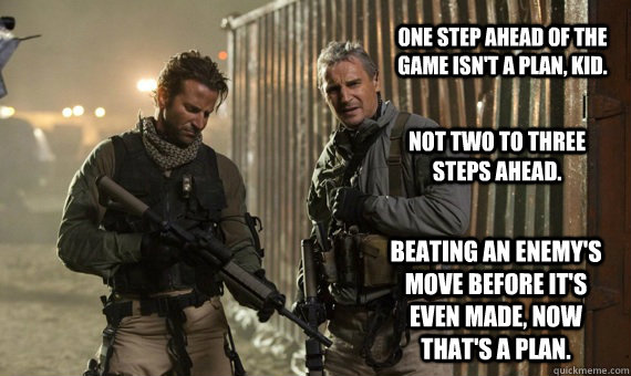 One step ahead of the game isn't a plan, kid. Not two to three steps ahead. Beating an enemy's move before it's even made, now that's a plan. - One step ahead of the game isn't a plan, kid. Not two to three steps ahead. Beating an enemy's move before it's even made, now that's a plan.  The A-Team Plan B