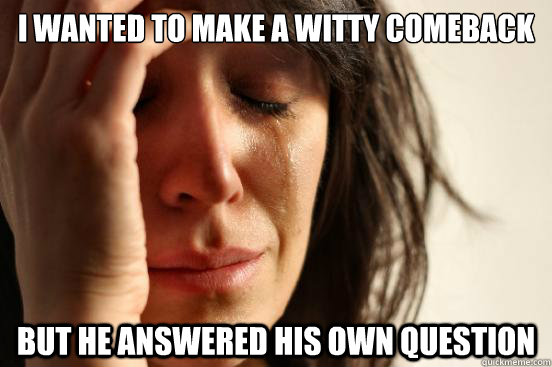 I wanted to make a witty comeback But he answered his own question  First World Problems