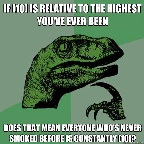 If [10] is relative to the highest you've ever been Does that mean everyone who's never smoked before is constantly [10]?  Philosoraptor