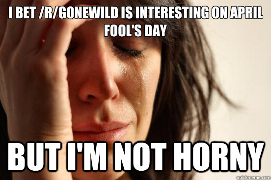 I bet /r/gonewild is interesting on April Fool's Day but I'm not horny  First World Problems