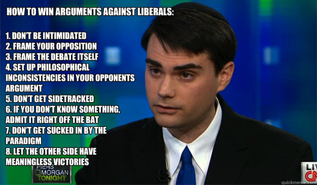 How to win arguments against Liberals: 1. Don’t be intimidated
2. Frame your opposition
3. Frame the debate itself
4. Set up philosophical inconsistencies in your opponents argument
5. Don’t get sidetracked 
6. If you don’t know somethin - How to win arguments against Liberals: 1. Don’t be intimidated
2. Frame your opposition
3. Frame the debate itself
4. Set up philosophical inconsistencies in your opponents argument
5. Don’t get sidetracked 
6. If you don’t know somethin  Ben Shapiros 10 ways to win arguments again Liberals