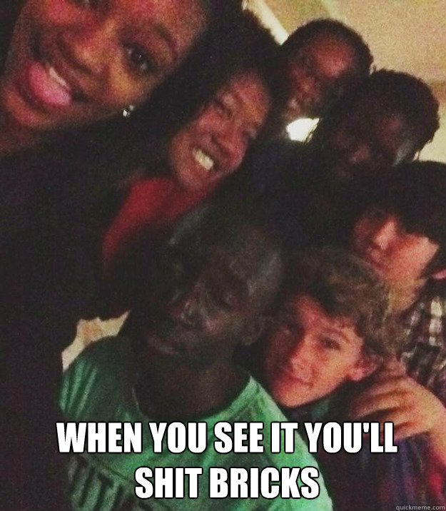 when you see it you'll shit bricks  