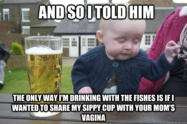 And so I told him The only way i'm drinking with the fishes is if i wanted to share my sippy cup with your mom's vagina - And so I told him The only way i'm drinking with the fishes is if i wanted to share my sippy cup with your mom's vagina  Misc