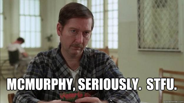 McMurphy, Seriously.  STFU.  One Flew Over the Cuckoos Nest