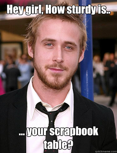 Hey girl, How sturdy is..   ... your scrapbook table?  