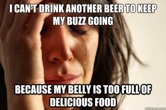 I can't drink another beer to keep my buzz going because my belly is too full of delicious food  First World Problems