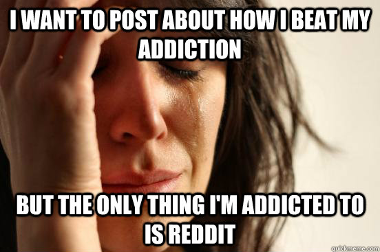 i want to post about how i beat my addiction but the only thing i'm addicted to is reddit - i want to post about how i beat my addiction but the only thing i'm addicted to is reddit  First World Problems