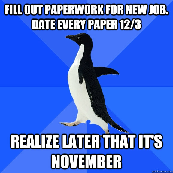 Fill out paperwork for new job. Date Every paper 12/3 realize later that it's november  Socially Awkward Penguin