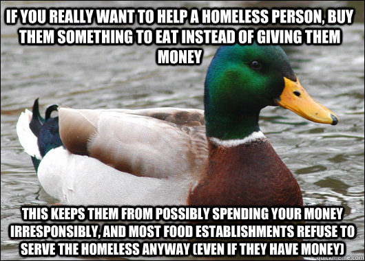 If you really want to help a homeless person, buy them something to eat instead of giving them money This keeps them from possibly spending your money irresponsibly, and most food establishments refuse to serve the homeless anyway (even if they have money  Actual Advice Mallard