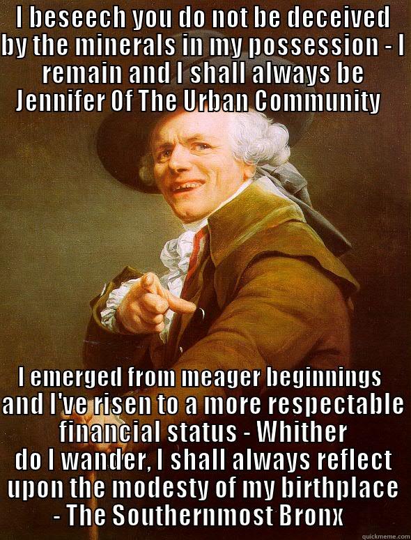 I BESEECH YOU DO NOT BE DECEIVED BY THE MINERALS IN MY POSSESSION - I REMAIN AND I SHALL ALWAYS BE JENNIFER OF THE URBAN COMMUNITY I EMERGED FROM MEAGER BEGINNINGS AND I'VE RISEN TO A MORE RESPECTABLE FINANCIAL STATUS - WHITHER DO I WANDER, I SHALL ALWAYS REFLECT UPON THE MODESTY OF MY BIRTHPLACE - THE SOUTHERNMOST BRONX   Joseph Ducreux