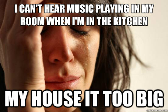 I can't hear music playing in my room when i'm in the kitchen my house it too big  First World Problems