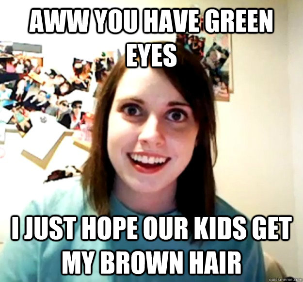 AWW you have green eyes I just hope our kids get my brown hair  Overly Attached Girlfriend