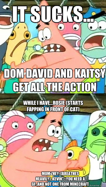 it sucks... dom david and kaitsy get all the action while i have...rosie (starts fapping in front of cat) mom 