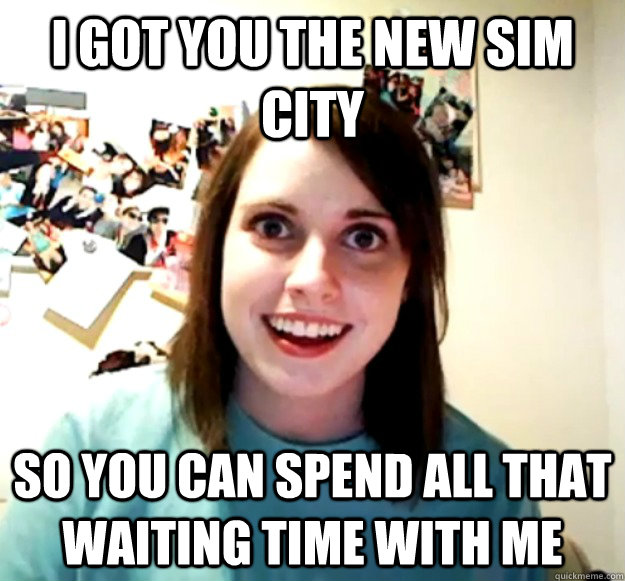 i got you the new sim city so you can spend all that waiting time with me  Overly Attached Girlfriend