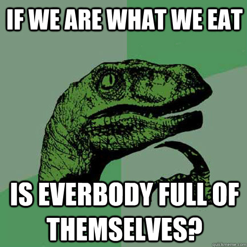 if we are what we eat is everbody full of themselves?  Philosoraptor