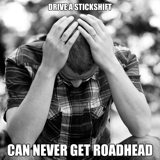 Drive a stickshift can never get roadhead  First World Problems Man