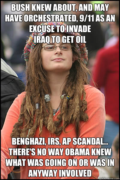 Bush knew about, and may have orchestrated, 9/11 as an excuse to invade 
Iraq to get oil Benghazi, IRS, AP Scandal...
there's no way Obama knew what was going on or was in anyway involved  College Liberal