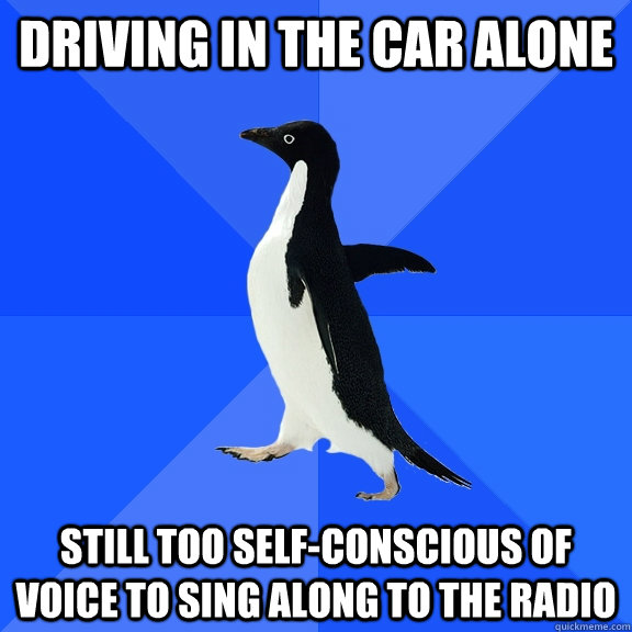 driving in the car alone still too self-conscious of voice to sing along to the radio  Socially Awkward Penguin