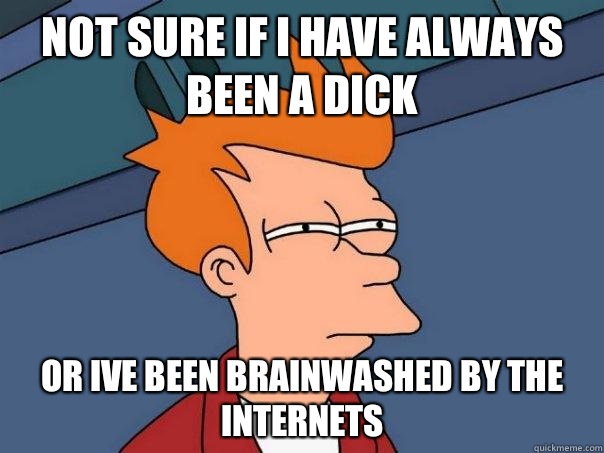 Not sure if I have always been a dick or Ive been brainwashed by the internets  Futurama Fry
