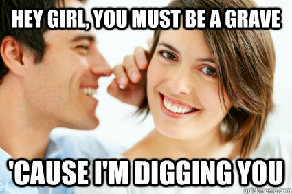 Hey Girl, you must be a grave 'cause i'm digging you  Bad Pick-up line Paul