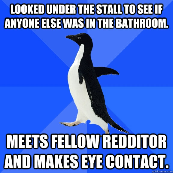 Looked under the stall to see if anyone else was in the bathroom. Meets fellow redditor and makes eye contact.  Socially Awkward Penguin