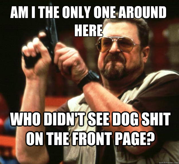 Am I the only one around here Who didn't see dog shit on the front page?  Walter