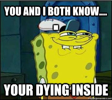 You and i both know.... your dying inside  Spongebob