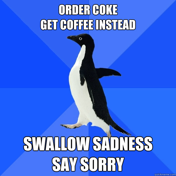 Order Coke
Get coffee instead Swallow sadness
Say Sorry  Socially Awkward Penguin