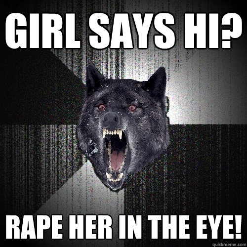 girl says hi? rape her in the eye!  Insanity Wolf